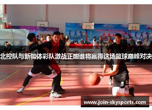 北控队与新疆体彩队激战正酣谁将赢得这场篮球巅峰对决
