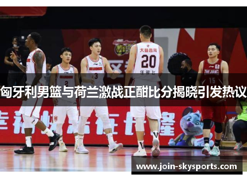 匈牙利男篮与荷兰激战正酣比分揭晓引发热议